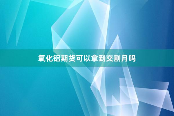 氧化铝期货可以拿到交割月吗