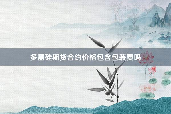 多晶硅期货合约价格包含包装费吗