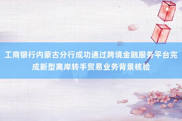 工商银行内蒙古分行成功通过跨境金融服务平台完成新型离岸转手贸易业务背景核验