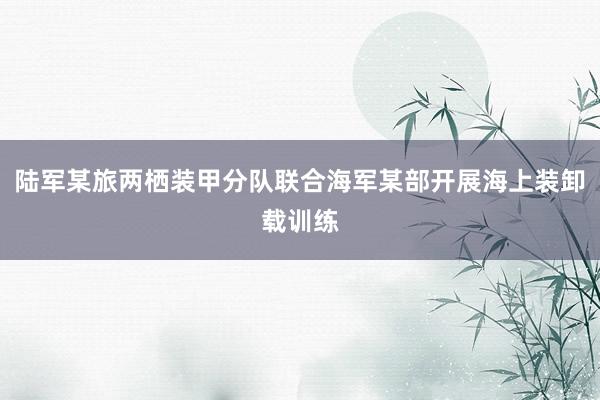 陆军某旅两栖装甲分队联合海军某部开展海上装卸载训练
