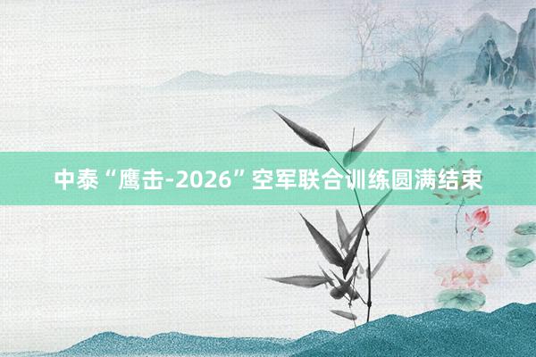 中泰“鹰击-2026”空军联合训练圆满结束