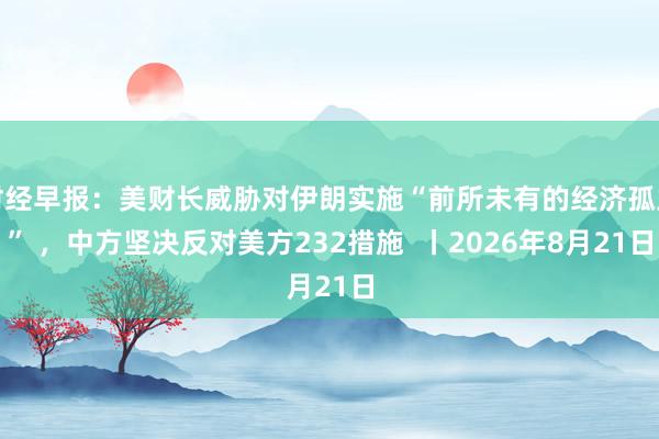 财经早报：美财长威胁对伊朗实施“前所未有的经济孤立” ，中方坚决反对美方232措施  丨2026年8月21日