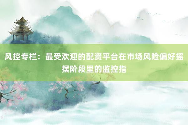 风控专栏：最受欢迎的配资平台在市场风险偏好摇摆阶段里的监控指