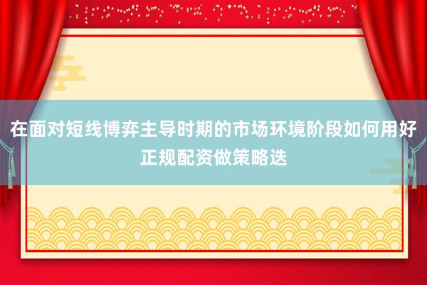 在面对短线博弈主导时期的市场环境阶段如何用好正规配资做策略迭
