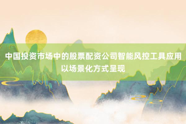 中国投资市场中的股票配资公司智能风控工具应用以场景化方式呈现
