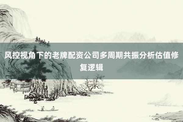 风控视角下的老牌配资公司多周期共振分析估值修复逻辑