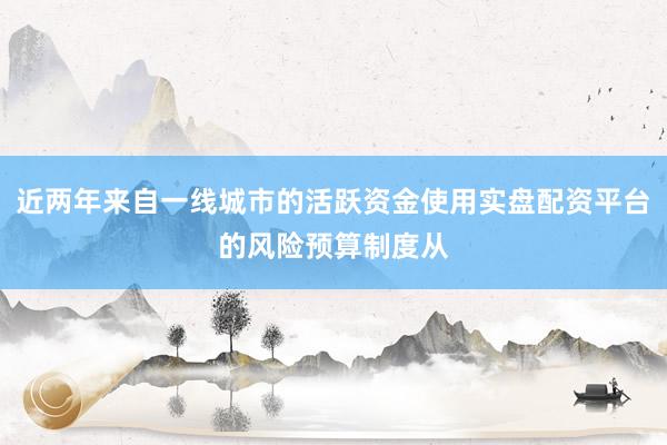 近两年来自一线城市的活跃资金使用实盘配资平台的风险预算制度从