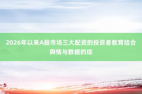 2026年以来A股市场三大配资的投资者教育结合舆情与数据的综