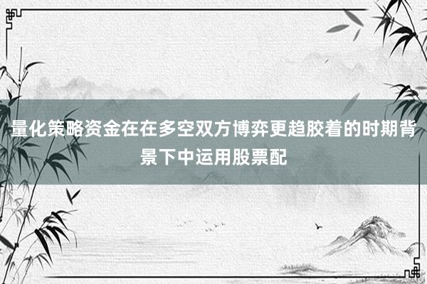量化策略资金在在多空双方博弈更趋胶着的时期背景下中运用股票配