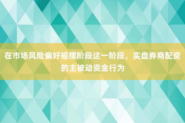在市场风险偏好摇摆阶段这一阶段,实盘券商配资的主被动资金行为