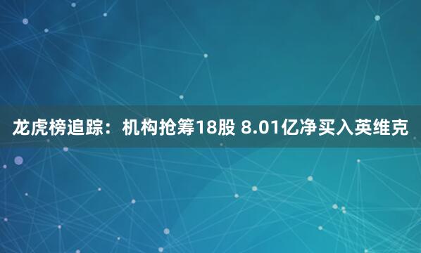 龙虎榜追踪：机构抢筹18股 8.01亿净买入英维克