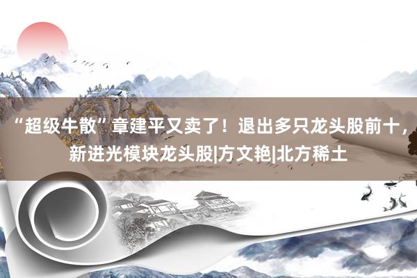 “超级牛散”章建平又卖了！退出多只龙头股前十，新进光模块龙头股|方文艳|北方稀土