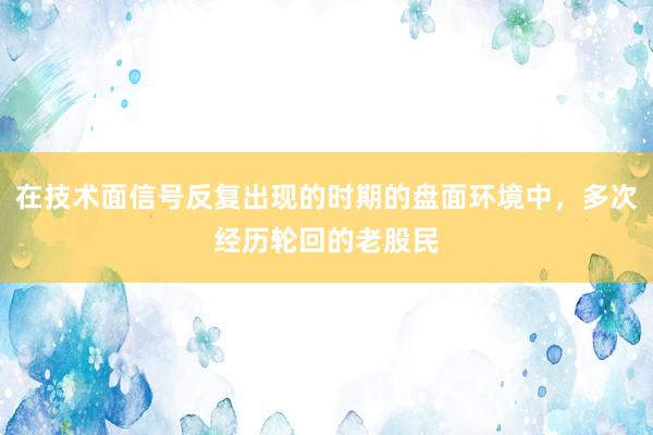 在技术面信号反复出现的时期的盘面环境中，多次经历轮回的老股民