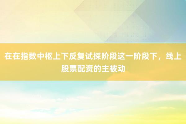 在在指数中枢上下反复试探阶段这一阶段下，线上股票配资的主被动
