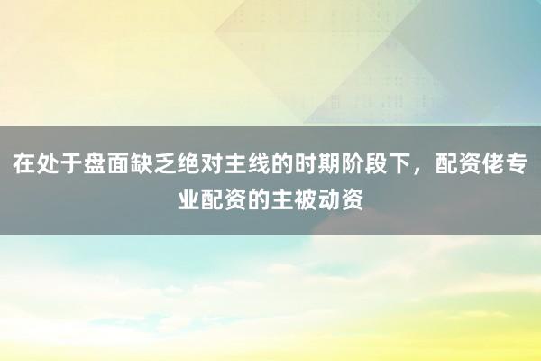 在处于盘面缺乏绝对主线的时期阶段下，配资佬专业配资的主被动资
