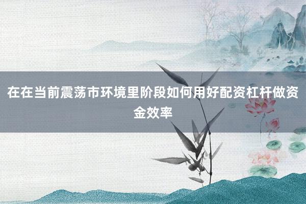 在在当前震荡市环境里阶段如何用好配资杠杆做资金效率