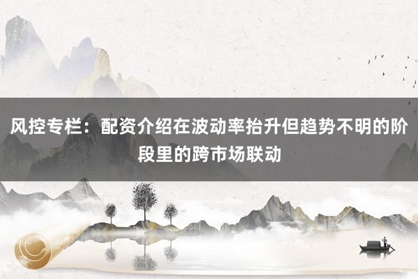 风控专栏：配资介绍在波动率抬升但趋势不明的阶段里的跨市场联动