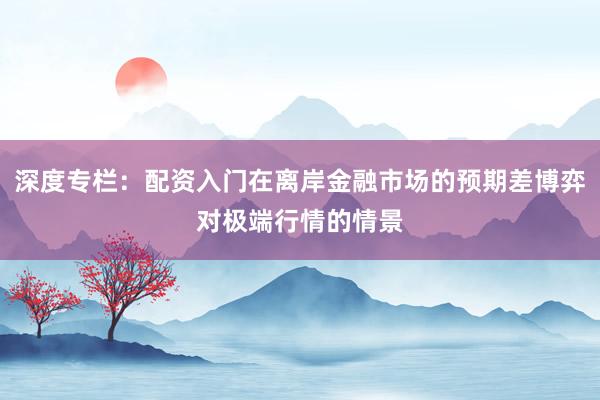 深度专栏：配资入门在离岸金融市场的预期差博弈对极端行情的情景