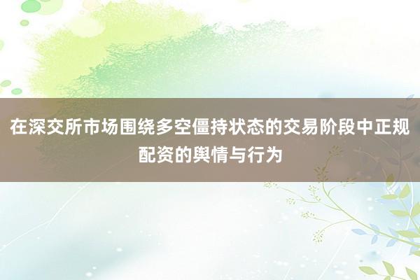 在深交所市场围绕多空僵持状态的交易阶段中正规配资的舆情与行为