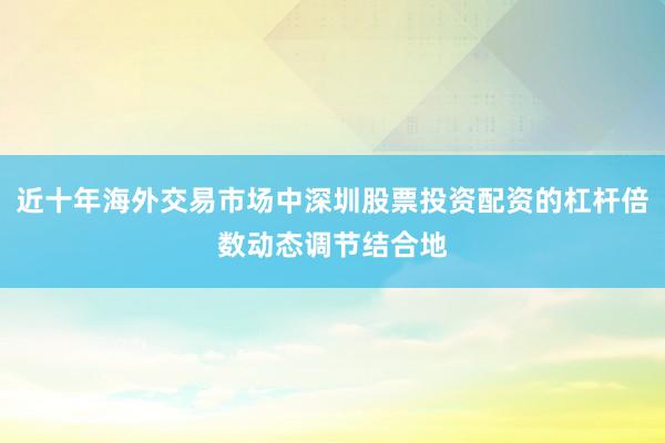 近十年海外交易市场中深圳股票投资配资的杠杆倍数动态调节结合地