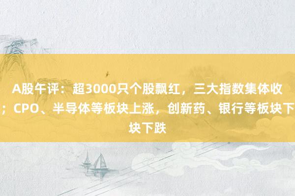 A股午评：超3000只个股飘红，三大指数集体收涨；CPO、半导体等板块上涨，创新药、银行等板块下跌