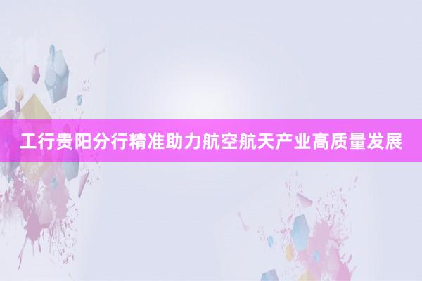 工行贵阳分行精准助力航空航天产业高质量发展