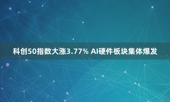 科创50指数大涨3.77% AI硬件板块集体爆发