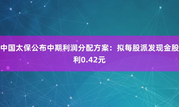 中国太保公布中期利润分配方案：拟每股派发现金股利0.42元