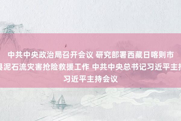 中共中央政治局召开会议 研究部署西藏日喀则市吉隆县泥石流灾害抢险救援工作 中共中央总书记习近平主持会议