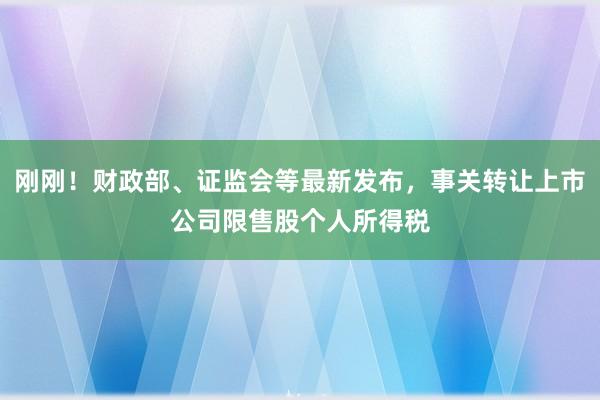 刚刚！财政部、证监会等最新发布，事关转让上市公司限售股个人所得税
