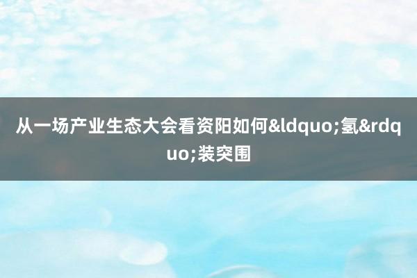 从一场产业生态大会看资阳如何&ldquo;氢&rdquo;装突围