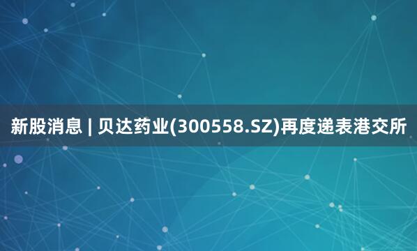 新股消息 | 贝达药业(300558.SZ)再度递表港交所