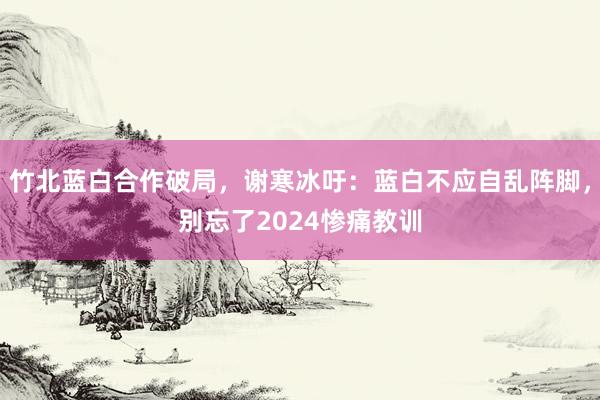 竹北蓝白合作破局，谢寒冰吁：蓝白不应自乱阵脚，别忘了2024惨痛教训