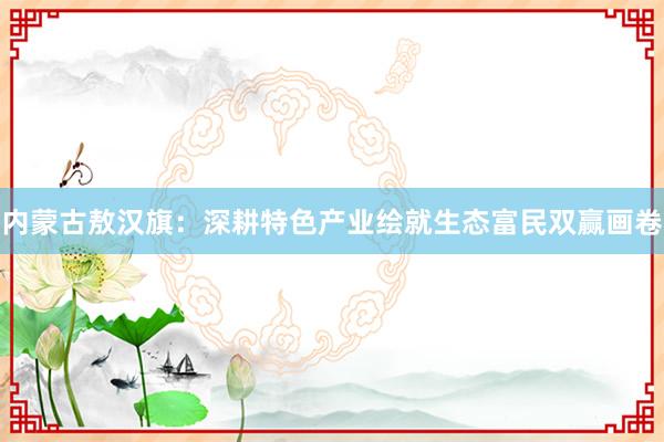 内蒙古敖汉旗：深耕特色产业绘就生态富民双赢画卷