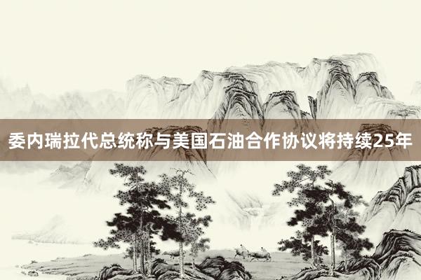 委内瑞拉代总统称与美国石油合作协议将持续25年
