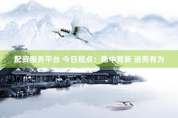 配资服务平台 今日视点：稳中育新 进而有为