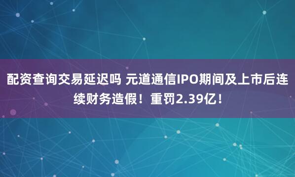 配资查询交易延迟吗 元道通信IPO期间及上市后连续财务造假！重罚2.39亿！
