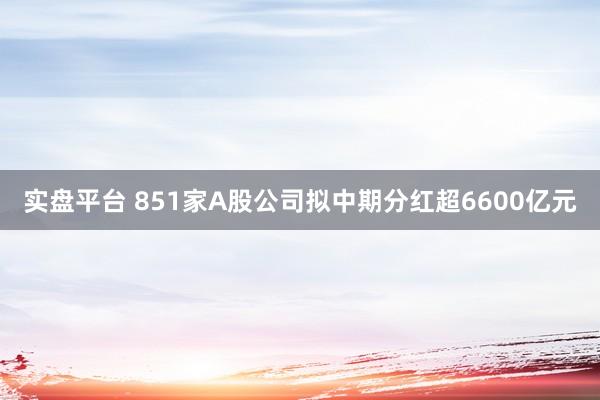 实盘平台 851家A股公司拟中期分红超6600亿元