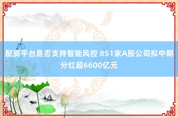 配资平台是否支持智能风控 851家A股公司拟中期分红超6600亿元