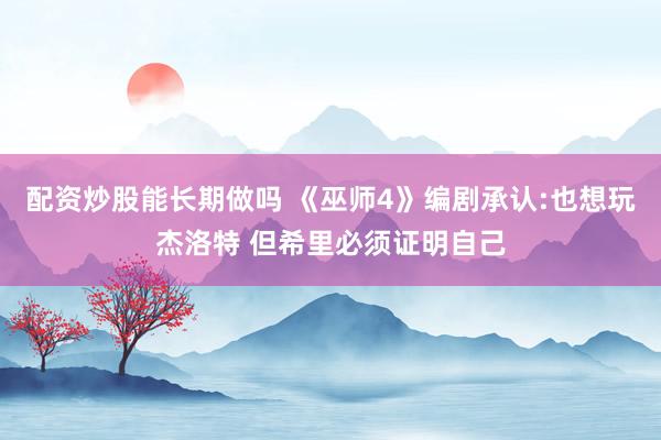 配资炒股能长期做吗 《巫师4》编剧承认:也想玩杰洛特 但希里必须证明自己