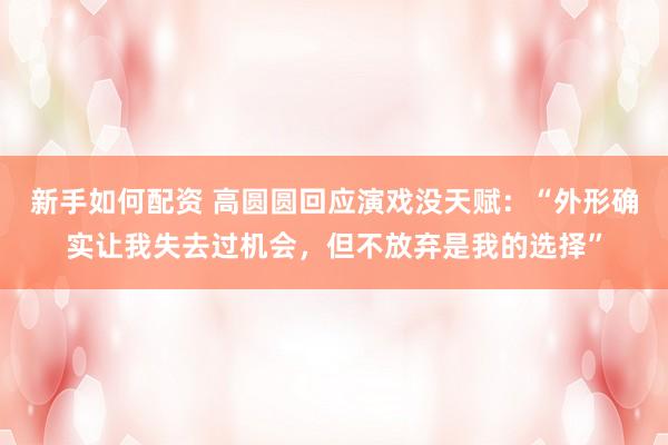新手如何配资 高圆圆回应演戏没天赋：“外形确实让我失去过机会，但不放弃是我的选择”