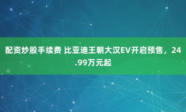 配资炒股手续费 比亚迪王朝大汉EV开启预售，24.99万元起