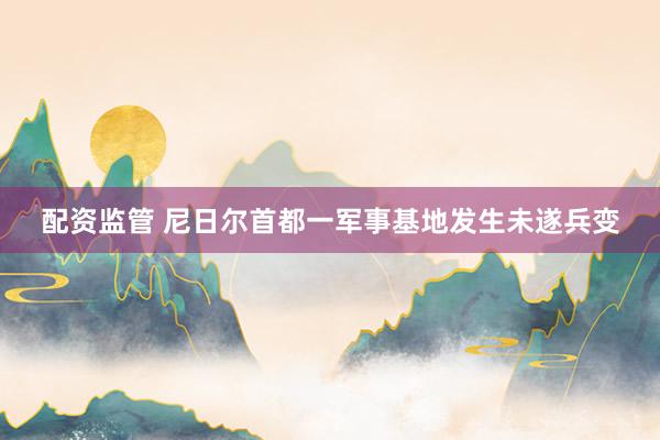 配资监管 尼日尔首都一军事基地发生未遂兵变