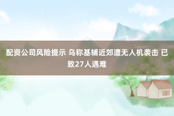 配资公司风险提示 乌称基辅近郊遭无人机袭击 已致27人遇难