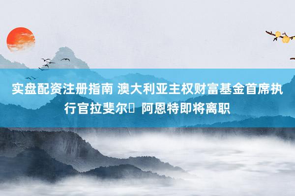 实盘配资注册指南 澳大利亚主权财富基金首席执行官拉斐尔・阿恩特即将离职