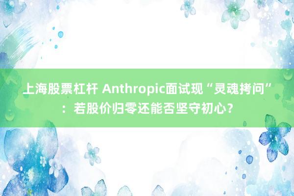 上海股票杠杆 Anthropic面试现“灵魂拷问”：若股价归零还能否坚守初心？