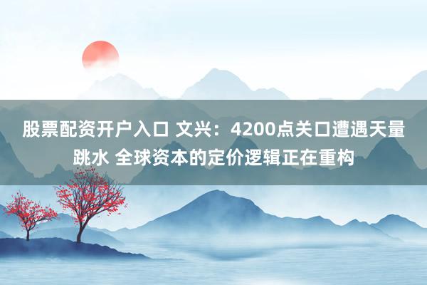股票配资开户入口 文兴：4200点关口遭遇天量跳水 全球资本的定价逻辑正在重构