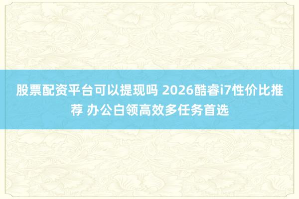 股票配资平台可以提现吗 2026酷睿i7性价比推荐 办公白领高效多任务首选