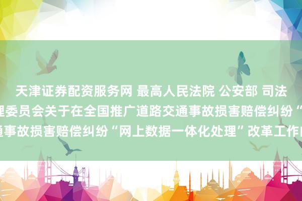 天津证券配资服务网 最高人民法院 公安部 司法部 中国银行保险监督管理委员会关于在全国推广道路交通事故损害赔偿纠纷“网上数据一体化处理”改革工作的通知