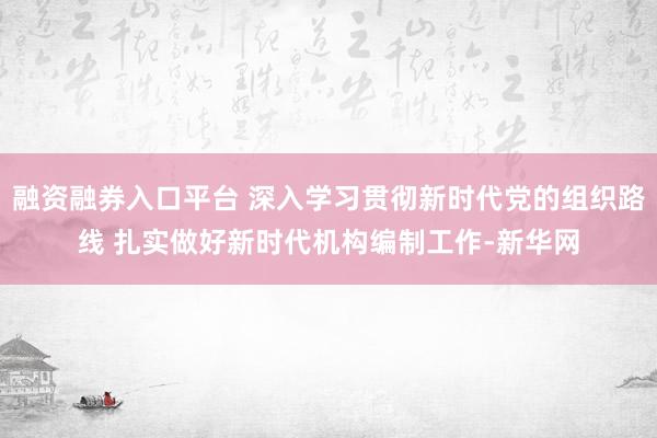 融资融券入口平台 深入学习贯彻新时代党的组织路线 扎实做好新时代机构编制工作-新华网